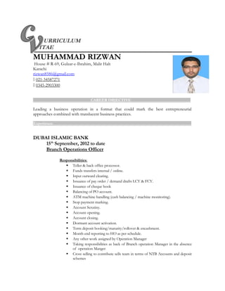 URRICULUM
ITAE
MUHAMMAD RIZWAN
House # R-69, Gulzar-e-Ibrahim, Malir Halt
Karachi
rizwan8586@gmail.com
 021-34587271
 0345-2903300
_____________________________CAREER OBJECTIVE______________________________
Leading a business operation in a format that could mark the best entrepreneurial
approaches combined with translucent business practices.
Experience: _____________________________________________________________________
DUBAI ISLAMIC BANK
15th
September, 2012 to date
Branch Operations Officer
Responsibilities:
 Teller & back office processor.
 Funds transfers internal / online.
 Input outward clearing.
 Issuance of pay order / demand drafts LCY & FCY.
 Issuance of cheque book
 Balancing of PO account.
 ATM machine handling (cash balancing / machine monitoring).
 Stop payment marking.
 Account Scrutiny.
 Account opening.
 Account closing.
 Dormant account activation.
 Term deposit booking/maturity/rollover & encashment.
 Month end reporting to HO as per schedule.
 Any other work assigned by Operation Manager
 Taking responsibilities as back of Branch operation Manager in the absence
of operation Manger
 Cross selling to contribute sells team in terms of NTB Accounts and deposit
schemes
 