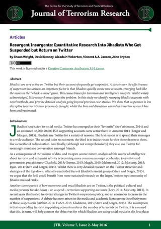1JTR, Volume 7, Issue 2–May 2016
Articles
Resurgent Insurgents: Quantitative Research Into Jihadists Who Get
Suspended but Return on Twitter
by Shaun Wright, David Denney, Alasdair Pinkerton, Vincent A.A. Jansen, John Bryden
This work is licensed under a Creative Commons Attribution 3.0 License.
Abstract
Jihadists are very active on Twitter but their accounts frequently get suspended. A debate over the effectiveness
of suspension has arisen; an important factor is that Jihadists quickly create new accounts, resurging back like
the moles in the “whack-a-mole” game. This causes biases for terrorism and intelligence analysts. Whilst widely
acknowledged, little research investigates the problem. In this study we identify resurging Jihadist accounts with
novel methods, and provide detailed analysis going beyond previous case-studies. We show that suspension is less
disruptive to terrorists than previously thought, whilst the bias and disruption caused to terrorism research has
been underestimated.
Introduction
J
ihadists have taken to social media. Twitter has emerged as their “favourite” site (Weimann, 2014) and
an estimated 46,000-90,000 ISIS supporting accounts were active there in Autumn 2014 (Berger and
Morgan, 2015). Jihadists use Twitter for a variety of reasons. The first reason is to spread their messages
to a wide audience. The second is for recruitment; the third is to indoctrinate further those drawn to them,
like a crucible of radicalisation. And finally, (although not comprehensively) they also use Twitter for
seemingly mundane conversation amongst friends.
As a consequence of the volume of data, and its open-source nature, analysis of this source of intelligence
about terrorist and extremist activity is becoming more common amongst academics, journalists and
government practitioners (Chatfield, 2015; Greene, 2015; Magdy, 2015; Mahmood, 2012; Moriarty, 2015;
Ryan, 2014; Stern and Berger, 2015). Whilst there is very detailed research on the Twitter structure and
strategies of the top-down, officially-controlled tiers of Jihadist terrorist groups (Stern and Berger, 2015),
we argue that the field could benefit from more sustained research on the larger, bottom-up community of
Jihadist massed ranks.
Another consequence of how numerous and vocal Jihadists are on Twitter, is the political, cultural and
media pressure to take down – or suspend – terrorism supporting accounts (Levy, 2014; Moriarty, 2015). In
recent years this has led to several changes in Twitter’s suspension policy, and an enormous increase in the
number of suspensions. A debate has now arisen in the media and academic literature on the effectiveness
of these suspensions (Arthur, 2014; Fisher, 2015; Gladstone, 2015; Stern and Berger, 2015). The assumption
is that suspending terrorist supporting accounts reduces the number of terrorists on Twitter. It is assumed
that this, in turn, will help counter the objectives for which Jihadists are using social media in the first place:
 