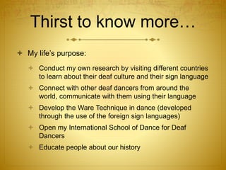 Thirst to know more…
 My life’s purpose:
 Conduct my own research by visiting different countries
to learn about their deaf culture and their sign language
 Connect with other deaf dancers from around the
world, communicate with them using their language
 Develop the Ware Technique in dance (developed
through the use of the foreign sign languages)
 Open my International School of Dance for Deaf
Dancers
 Educate people about our history
 
