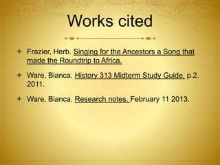 Works cited
 Frazier, Herb. Singing for the Ancestors a Song that
made the Roundtrip to Africa.
 Ware, Bianca. History 313 Midterm Study Guide. p.2.
2011.
 Ware, Bianca. Research notes. February 11 2013.
 