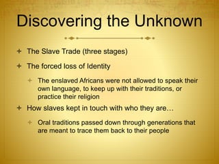 Discovering the Unknown
 The Slave Trade (three stages)
 The forced loss of Identity
 The enslaved Africans were not allowed to speak their
own language, to keep up with their traditions, or
practice their religion
 How slaves kept in touch with who they are…
 Oral traditions passed down through generations that
are meant to trace them back to their people
 