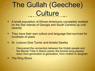  A small population of African Americans completely isolated
on the Sea Islands of Georgia and South Carolina up until
recently
 They have their own culture and language that survived for
hundreds of years
 Dr. Lorenzo Dow Turner and Amelia Dawley
 Discovered the connection between the Gullah people and
the Mende Tribe in Sierra Leone: the funeral song passed
down from generation to generation, from mother to daughter
 The Ring Shout
The Gullah (Geechee)
Culture
 