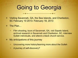 Going to Georgia
 Visiting Savannah, GA, the Sea Islands, and Charleston,
SC February 10 2013- February 18, 2013
 The Plan…
 Film shooting, tours of Savannah, GA, visit Sapelo Island,
archival research in Savannah and Charleston, SC, interview
Gullah individuals, and attend a black church service.
 My anticipations of this journey
 Uncovering more history/learning more about the Gullah
 A journey of self-discovery?
 