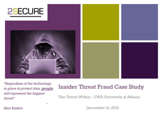 +
Insider Threat Fraud Case Study
The Threat Within - CWA University at Albany
December 10, 2015
“Regardless of the technology
in place to protect data, people
still represent the biggest
threat”
-
Alex Ryskin
 