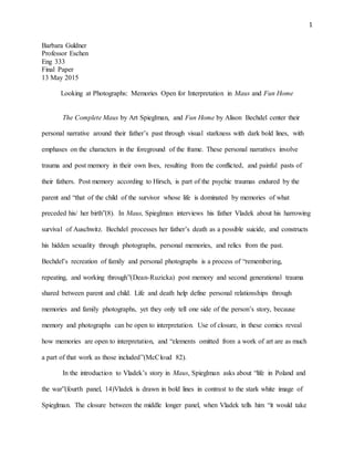 1
Barbara Guldner
Professor Eschen
Eng 333
Final Paper
13 May 2015
Looking at Photographs: Memories Open for Interpretation in Maus and Fun Home
The Complete Maus by Art Spieglman, and Fun Home by Alison Bechdel center their
personal narrative around their father’s past through visual starkness with dark bold lines, with
emphases on the characters in the foreground of the frame. These personal narratives involve
trauma and post memory in their own lives, resulting from the conflicted, and painful pasts of
their fathers. Post memory according to Hirsch, is part of the psychic traumas endured by the
parent and “that of the child of the survivor whose life is dominated by memories of what
preceded his/ her birth”(8). In Maus, Spieglman interviews his father Vladek about his harrowing
survival of Auschwitz. Bechdel processes her father’s death as a possible suicide, and constructs
his hidden sexuality through photographs, personal memories, and relics from the past.
Bechdel’s recreation of family and personal photographs is a process of “remembering,
repeating, and working through”(Dean-Ruzicka) post memory and second generational trauma
shared between parent and child. Life and death help define personal relationships through
memories and family photographs, yet they only tell one side of the person’s story, because
memory and photographs can be open to interpretation. Use of closure, in these comics reveal
how memories are open to interpretation, and “elements omitted from a work of art are as much
a part of that work as those included”(McCloud 82).
In the introduction to Vladek’s story in Maus, Spieglman asks about “life in Poland and
the war”(fourth panel, 14)Vladek is drawn in bold lines in contrast to the stark white image of
Spieglman. The closure between the middle longer panel, when Vladek tells him “it would take
 