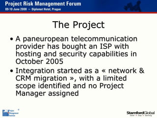 The Project
• A paneuropean telecommunication
provider has bought an ISP with
hosting and security capabilities in
October 2005
• Integration started as a « network &
CRM migration », with a limited
scope identified and no Project
Manager assigned
 