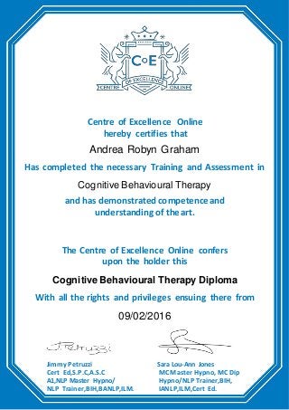 Centre of Excellence Online
hereby certifies that
Andrea Robyn Graham
Has completed the necessary Training and Assessment in
Cognitive Behavioural Therapy
and has demonstrated competenceand
understanding of theart.
The Centre of Excellence Online confers
upon the holder this
Cognitive Behavioural Therapy Diploma
With all the rights and privileges ensuing there from
09/02/2016
Jimmy Petruzzi
Cert Ed,S.P.C,A.S.C
A1,NLP Master Hypno/
NLP Trainer,BIH,BANLP,ILM.
Sara Lou-Ann Jones
MC Master Hypno, MC Dip
Hypno/NLP Trainer,BIH,
IANLP,ILM,Cert Ed.
 