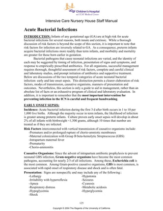 Intensive Care Nursery House Staff Manual

Acute Bacterial Infections
INTRODUCTION: Infants of any gestational age (GA) are at high risk for acute
bacterial infections for several reasons, both innate and extrinsic. While a thorough
discussion of risk factors is beyond the scope of this section, it is important to note that
risk factors for infection are inversely related to GA. As a consequence, preterm infants
acquire bacterial infections more readily than term infants, and morbidity and mortality
are greater for those born earlier in gestation.
        Bacterial pathogens that cause neonatal infections are varied, and the identity of
each may be suggested by timing of infection, presentation of signs and symptoms, and
response to empirically prescribed antibiotics. For all organisms, successful management
requires thorough, thoughtful assessment of risk factors, complete and careful clinical
and laboratory studies, and prompt initiation of antibiotics and supportive treatment.
Below are discussions of the two temporal categories of acute neonatal bacterial
infection: early and late onset sepsis. This distinction permits a clearer elaboration of risk
factors, modes of transmission, causative organisms, manners of presentation and
outcomes. Nevertheless, this section is only a guide to aid in management, rather than an
absolute list of facts or an exhaustive program of clinical and laboratory evaluation. In
addition, it is important to remember that the most important intervention for
preventing infection in the ICN is careful and frequent handwashing.
EARLY ONSET SEPSIS:
Incidence: Acute bacterial infection during the first 3 d after birth occurs in 1 to 10 per
1,000 live births. Although the majority occur in term infants, the likelihood of infection
is greater among preterm infants. Culture proven early onset sepsis will develop in about
2% of all infants with birthweight <1,500 grams, although 10 times that number are
treated as if they are infected.
Risk Factors interconnected with vertical transmission of causative organisms include:
    -Premature and/or prolonged rupture of chorio-amniotic membranes
    -Maternal colonization with Group B beta-hemolytic Streptococcus (GBS)
    -Intrapartum maternal fever
    -Prematurity
    -Chorio-amnionitis
Causative Organisms: Since the advent of intrapartum antibiotic prophylaxis to prevent
neonatal GBS infection, Gram-negative organisms have become the most common
pathogens, accounting for nearly 2/3 of all infections. Among these, Escherichia coli is
the most common. Among Gram-positive causative organisms, GBS is most common, is
associated with rapid onset of respiratory disease and shock and is often fatal.
Presentation: Signs are nonspecific and may include any of the following::
    -Lethargy                                 -Hypotonia
    -Irritability with hyperreflexia          -Seizures
    -Apnea                                    -Cyanosis
    -Respiratory distress                     -Metabolic acidosis
    -Hypoglycemia                             -Hyperglycemia
    -Shock

                                                  125
                       Copyright © 2004 The Regents of the University of California
 