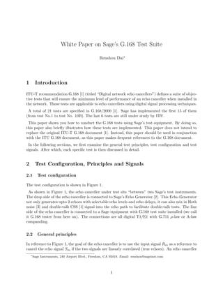 White Paper on Sage’s G.168 Test Suite
Renshou Dai∗
1 Introduction
ITU-T recommendation G.168 [1] (titled “Digital network echo cancellers”) deﬁnes a suite of objec-
tive tests that will ensure the minimum level of performance of an echo canceller when installed in
the network. These tests are applicable to echo cancellers using digital signal processing techniques.
A total of 21 tests are speciﬁed in G.168/2000 [1]. Sage has implemented the ﬁrst 15 of them
(from test No.1 to test No. 10B). The last 6 tests are still under study by ITU.
This paper shows you how to conduct the G.168 tests using Sage’s test equipment. By doing so,
this paper also brieﬂy illustrates how these tests are implemented. This paper does not intend to
replace the original ITU-T G.168 document [1]. Instead, this paper should be used in conjunction
with the ITU G.168 document, as this paper makes frequent references to the G.168 document.
In the following sections, we ﬁrst examine the general test principles, test conﬁguration and test
signals. After which, each speciﬁc test is then discussed in detail.
2 Test Conﬁguration, Principles and Signals
2.1 Test conﬁguration
The test conﬁguration is shown in Figure 1.
As shown in Figure 1, the echo canceller under test sits “between” two Sage’s test instruments.
The drop side of the echo canceller is connected to Sage’s Echo Generator [2]. This Echo Generator
not only generates upto 2 echoes with selectable echo levels and echo delays, it can also mix in Hoth
noise [3] and double-talk CSS [1] signal into the echo path to facilitate double-talk tests. The line
side of the echo canceller is connected to a Sage equipment with G.168 test suite installed (we call
it G.168 tester from here on). The connections are all digital T1/E1 with G.711 µ-law or A-law
companding.
2.2 General principles
In reference to Figure 1, the goal of the echo canceller is to use the input signal Rin as a reference to
cancel the echo signal Sin if the two signals are linearly correlated (true echoes). An echo canceller
∗
Sage Instruments, 240 Airport Blvd., Freedom, CA 95019. Email: renshou@sageinst.com
1
 