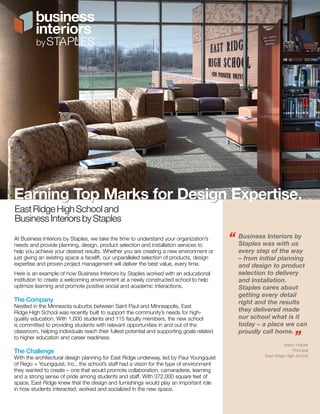 Earning Top Marks for Design Expertise. 
East Ridge High School and 
Business Interiors by Staples 
At Business Interiors by Staples, we take the time to understand your organization’s 
needs and provide planning, design, product selection and installation services to 
help you achieve your desired results. Whether you are creating a new environment or 
just giving an existing space a facelift, our unparalleled selection of products, design 
expertise and proven project management will deliver the best value, every time. 
Here is an example of how Business Interiors by Staples worked with an educational 
institution to create a welcoming environment at a newly constructed school to help 
optimize learning and promote positive social and academic interactions. 
The Company 
Nestled in the Minnesota suburbs between Saint Paul and Minneapolis, East 
Ridge High School was recently built to support the community’s needs for high-quality 
education. With 1,600 students and 115 faculty members, the new school 
is committed to providing students with relevant opportunities in and out of the 
classroom, helping individuals reach their fullest potential and supporting goals related 
to higher education and career readiness. 
The Challenge 
With the architectural design planning for East Ridge underway, led by Paul Youngquist 
of Rego + Youngquist, Inc., the school’s staff had a vision for the type of environment 
they wanted to create – one that would promote collaboration, camaraderie, learning 
and a strong sense of pride among students and staff. With 372,000 square feet of 
space, East Ridge knew that the design and furnishings would play an important role 
in how students interacted, worked and socialized in the new space. 
“ Business Interiors by 
Staples was with us 
every step of the way 
– from initial planning 
and design to product 
selection to delivery 
and installation. 
Staples cares about 
getting every detail 
right and the results 
they delivered made 
our school what is it 
today – a place we can 
proudly call home. 
” 
Aaron Harper 
Principal 
East Ridge High School 
 