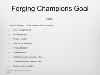 Forging Champions Goal
The goal of Forging Champions is to create the following:
 Lower unemployment
 Business growth
 People evolution
 Educate the community
 Financial Stability
 Family Balance
 Instill high morals, values and ethics
 Community respect, trust and unity
 Build a positive reputation
ForgingChampions2013©Wendell
Solano
11
 