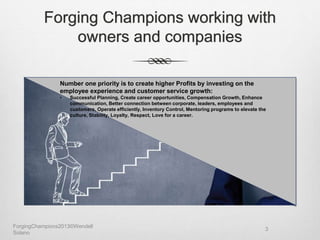 Forging Champions working with
owners and companies
Number one priority is to create higher Profits by investing on the
employee experience and customer service growth:
• Successful Planning, Create career opportunities, Compensation Growth, Enhance
communication, Better connection between corporate, leaders, employees and
customers, Operate efficiently, Inventory Control, Mentoring programs to elevate the
culture, Stability, Loyalty, Respect, Love for a career.
ForgingChampions2013©Wendell
Solano
3
 