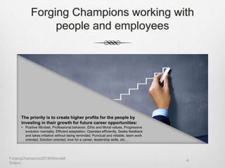 Forging Champions working with
people and employees
The priority is to create higher profits for the people by
investing in their growth for future career opportunities:
• Positive Mindset, Professional behavior, Ethic and Moral values, Progressive
evolution mentality, Efficient adaptation, Operates efficiently, Seeks feedback
and takes initiative without being reminded, Punctual and reliable, team work
oriented, Solution oriented, love for a career, leadership skills, etc…
ForgingChampions2013©Wendell
Solano
4
 