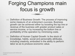 Forging Champions main
focus is growth
 Definition of Business Growth: The process of improving
some measure of an enterprise’s success. Business
growth can be achieved either by boosting the top line or
revenue of the business with greater product sales or
service income, or by increasing the bottom line or
profitability of the operation by minimizing costs.
 Definition of Human Capital Growth: Is the stock of
knowledge, habits, social and personality attributes,
including creativity, embodied in the ability to perform
labor so as to produce economic value.
ForgingChampions2013©Wendell
Solano
5
 