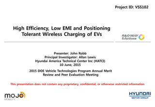 High Efficiency, Low EMI and Positioning
Tolerant Wireless Charging of EVs
Project ID: VSS102
2015 DOE Vehicle Technologies Program Annual Merit
Review and Peer Evaluation Meeting
Presenter: John Robb
Principal Investigator: Allan Lewis
Hyundai America Technical Center Inc (HATCI)
10 June, 2015
This presentation does not contain any proprietary, confidential, or otherwise restricted information
 