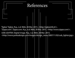 References
"Egloo." Egloo. N.p., n.d. Web. 28 Mar. 2015. <http://eglooinfo.it/>.
"Zippo.com." Zippo.com. N.p., n.d. Web. 28 Mar. 2015. <http://www.zippo.com/>.
USB LIGHTER. Digital image. N.p., n.d. Web. 28 Mar. 2015.
<http://www.yankodesign.com/images/design_news/2007/11/02/usb_lighter.jpg>.
 