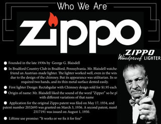 Who We Are
First lighter Design: Rectabgular with Chimney design sold for $1.95 each
Founded in the late 1930s by George G. Blaisdell
In Bradford Country Club in Bradford, Pennsylvania. Mr. Blaisdell watched a
friend an Austrian-made lighter. The lighter worked well, even in the wind,
due to the design of the chimney. But its appearance was utilitarian. Its use
required two hands, and its thin metal surface dented easily.
Origin of name: Mr. Blaisdell liked the sound of the word “Zipper” so he played
with different variations of that name
Application for the original Zippo patent was filed on May 17, 1934, and
patent number 2032695 was granted on March 3, 1936. A second patent, number
2517191 was issued on August 1, 1950.
Liftime use promise: “It works or we fix it for free”
 