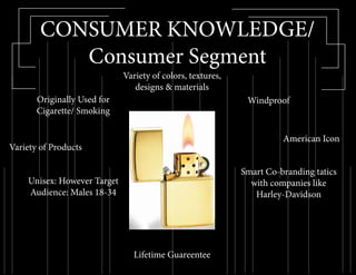CONSUMER KNOWLEDGE/
Consumer Segment
Windproof
Lifetime Guareentee
American Icon
Variety of colors, textures,
designs & materials
Originally Used for
Cigarette/ Smoking
Variety of Products
Smart Co-branding tatics
with companies like
Harley-Davidson
Unisex: However Target
Audience: Males 18-34
 