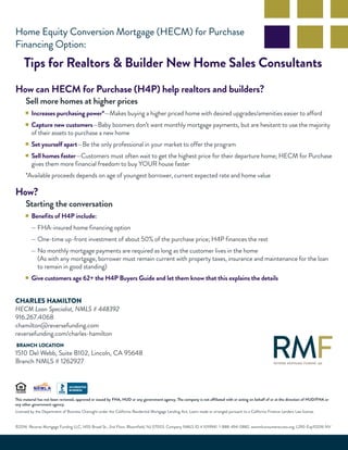 Home Equity Conversion Mortgage (HECM) for Purchase
Financing Option:
Tips for Realtors & Builder New Home Sales Consultants
How can HECM for Purchase (H4P) help realtors and builders?
Sell more homes at higher prices
■ Increases purchasing power*—Makes buying a higher priced home with desired upgrades/amenities easier to afford
■ Capture new customers—Baby boomers don’t want monthly mortgage payments, but are hesitant to use the majority
of their assets to purchase a new home
■ Set yourself apart—Be the only professional in your market to offer the program
■ Sell homes faster—Customers must often wait to get the highest price for their departure home; HECM for Purchase
gives them more financial freedom to buy YOUR house faster
*Available proceeds depends on age of youngest borrower, current expected rate and home value
How?
Starting the conversation
■ Benefits of H4P include:
— FHA-insured home financing option
— One-time up-front investment of about 50% of the purchase price; H4P finances the rest
— No monthly mortgage payments are required as long as the customer lives in the home
(As with any mortgage, borrower must remain current with property taxes, insurance and maintenance for the loan
to remain in good standing)
■ Give customers age 62+ the H4P Buyers Guide and let them know that this explains the details
This material has not been reviewed, approved or issued by FHA, HUD or any government agency. The company is not affiliated with or acting on behalf of or at the direction of HUD/FHA or
any other government agency.
Licensed by the Department of Business Oversight under the California Residential Mortgage Lending Act; Loans made or arranged pursuant to a California Finance Lenders Law license.
©2016 Reverse Mortgage Funding LLC, 1455 Broad St., 2nd Floor, Bloomfield, NJ 07003. Company NMLS ID # 1019941. 1-888-494-0882. wwnmlconsumeraccess.org. L290-Exp112016 NV
CHARLES HAMILTON
HECM Loan Specialist, NMLS # 448392
916.267.4068
chamilton@reversefunding.com
reversefunding.com/charles-hamilton
BRANCH LOCATION
1510 Del Webb, Suite B102, Lincoln, CA 95648
Branch NMLS # 1262927
 