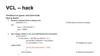 limitations on grace- and saint mode
How to fixed?
1. Declare a backend that is always sick
backend fake { # Fake back-end which is always
sick.
.host = "192.168.200.1";
.port = "9999";
}
1. Set a magic marker in vcl_error && Restart the transaction
sub vcl_error {
if ( obj.status == 503 && req.restarts < 5 ) {
set obj.http.X-Restarts = req.restarts;
if ( req.restarts == 0 ) { # if restarts is 0, set a
magic marker
set req.http.magicmarker = "fake";
}
return(restart); # restart the transaction
}
VCL -- hack
 