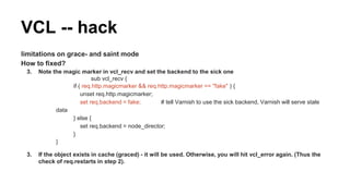 limitations on grace- and saint mode
How to fixed?
3. Note the magic marker in vcl_recv and set the backend to the sick one
sub vcl_recv {
if ( req.http.magicmarker && req.http.magicmarker == "fake" ) {
unset req.http.magicmarker;
set req.backend = fake; # tell Varnish to use the sick backend, Varnish will serve stale
data
} else {
set req.backend = node_director;
}
}
3. If the object exists in cache (graced) - it will be used. Otherwise, you will hit vcl_error again. (Thus the
check of req.restarts in step 2).
VCL -- hack
 