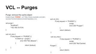 VCL -- Purges
Purge: remove the cache object
$.ajax({type:'PURGE', url:'http://www.example.com/abc',
success:function(data){console.log(data);}});
acl purge {
"localhost";
"192.168.10.0"/24;
}
sub vcl_recv {
if (req.request == "PURGE") {
if (!client.ip ~ purge) {
error 405 "Not allowed.";
}
return (lookup);
}
}
sub vcl_hit {
if (req.request == "PURGE") {
purge;
error 200 "Purged.";
}
return (deliver);
}
sub vcl_miss {
if (req.request == "PURGE") {
purge;
error 200 "Not Cached.
Purged.";
}
return (fetch);
}
 