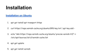 Installation
Installation on Ubuntu
1. apt-get install apt-transport-https
2. curl https://repo.varnish-cache.org/ubuntu/GPG-key.txt | apt-key add -
3. echo "deb https://repo.varnish-cache.org/ubuntu/ precise varnish-4.0" >>
/etc/apt/sources.list.d/varnish-cache.list
4. apt-get update
5. apt-get install varnish
 