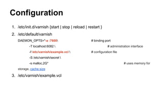 Configuration
1. /etc/init.d/varnish {start | stop | reload | restart }
2. /etc/default/varnish
DAEMON_OPTS="-a :7600 # binding port
-T localhost:6082  # administration interface
-f /etc/varnish/example.vcl  # configuration file
-S /etc/varnish/secret 
-s malloc,2G" # uses memory for
storage, cache size
3. /etc/varnish/example.vcl
 