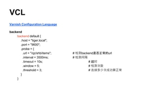 VCL
Varnish Configuration Language
backend
backend default {
.host = "tiger.local";
.port = "9600";
.probe = {
.url = "/qz/shb/items"; # 检测backend是否正常的url
.interval = 3500ms; # 检测间隔
.timeout = 10s; # 超时
.window = 5; # 检测次数
.threshold = 3; # 连续多少次成功算正常
}
}
 