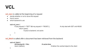 VCL
vcl_recv is called at the beginning of a request
● decide whether or not to serve the request
● how to serve
● which backend to use
sub vcl_recv {
if (req.request != "GET" && req.request != "HEAD") { # only deal with GET and HEAD
return (pass);
# pass to backend, not cache
}
}
vcl_fetch is called after a document has been retrieved from the backend
sub vcl_fetch {
set beresp.ttl = 15m; # cache time
return (deliver); # deliver the cached object to the client
}
 