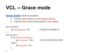 VCL -- Grace mode
Grace mode solves two problems:
● it serves stale content to avoid request pile-up.
● it serves stale content if the backend is not healthy.
sub vcl_fetch {
set beresp.grace = 6h; # 设置保存旧数据6小时
}
sub vcl_recv {
if (req.backend.healthy) {
set req.grace = 15m; # 允许读取15分钟前的数据
} else {
set req.grace = 5h;
}
}
 