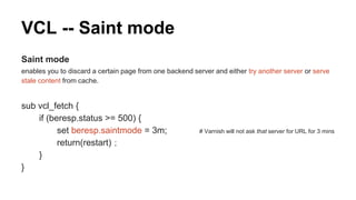 VCL -- Saint mode
Saint mode
enables you to discard a certain page from one backend server and either try another server or serve
stale content from cache.
sub vcl_fetch {
if (beresp.status >= 500) {
set beresp.saintmode = 3m; # Varnish will not ask that server for URL for 3 mins
return(restart)；
}
}
 
