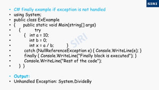 • C# finally example if exception is not handled
• using System;
• public class ExExample
• { public static void Main(string[] args)
• { try
• { int a = 10;
• int b = 0;
• int x = a / b; }
• catch (NullReferenceException e) { Console.WriteLine(e); }
• finally { Console.WriteLine("Finally block is executed"); }
• Console.WriteLine("Rest of the code");
• } }
• Output:
• Unhandled Exception: System.DivideBy
 