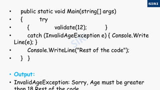 • public static void Main(string[] args)
• { try
• { validate(12); }
• catch (InvalidAgeException e) { Console.Write
Line(e); }
• Console.WriteLine("Rest of the code");
• } }
• Output:
• InvalidAgeException: Sorry, Age must be greater
 