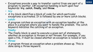 • Exceptions provide a way to transfer control from one part of a
program to another. C# exception handling is built upon four
keywords: try, catch, finally, and throw.
• try:
• A try block identifies a block of code for which particular
exceptions is activated. It is followed by one or more catch blocks.
• catch:
• A program catches an exception with an exception handler at the
place in a program where you want to handle the problem. The catch
keyword indicates the catching of an exception.
• finally:
• The finally block is used to execute a given set of statements,
whether an exception is thrown or not thrown. For example, if you
open a file, it must be closed whether an exception is raised or not.
• throw:
• A program throws an exception when a problem shows up. This is
done using a throw keyword.
 