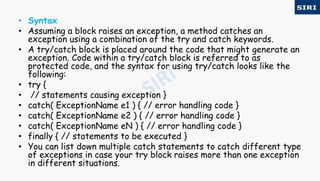 • Syntax
• Assuming a block raises an exception, a method catches an
exception using a combination of the try and catch keywords.
• A try/catch block is placed around the code that might generate an
exception. Code within a try/catch block is referred to as
protected code, and the syntax for using try/catch looks like the
following:
• try {
• // statements causing exception }
• catch( ExceptionName e1 ) { // error handling code }
• catch( ExceptionName e2 ) { // error handling code }
• catch( ExceptionName eN ) { // error handling code }
• finally { // statements to be executed }
• You can list down multiple catch statements to catch different type
of exceptions in case your try block raises more than one exception
in different situations.
 