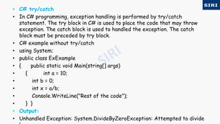 • C# try/catch
• In C# programming, exception handling is performed by try/catch
statement. The try block in C# is used to place the code that may throw
exception. The catch block is used to handled the exception. The catch
block must be preceded by try block.
• C# example without try/catch
• using System;
• public class ExExample
• { public static void Main(string[] args)
• { int a = 10;
• int b = 0;
• int x = a/b;
• Console.WriteLine("Rest of the code");
• } }
• Output:
• Unhandled Exception: System.DivideByZeroException: Attempted to divide
 