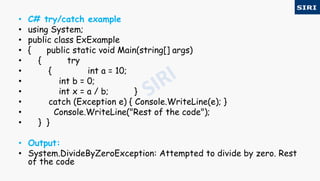 • C# try/catch example
• using System;
• public class ExExample
• { public static void Main(string[] args)
• { try
• { int a = 10;
• int b = 0;
• int x = a / b; }
• catch (Exception e) { Console.WriteLine(e); }
• Console.WriteLine("Rest of the code");
• } }
• Output:
• System.DivideByZeroException: Attempted to divide by zero. Rest
of the code
 