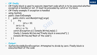 • C# finally
• C# finally block is used to execute important code which is to be executed whether
exception is handled or not. It must be preceded by catch or try block.
• C# finally example if exception is handled
• using System;
• public class ExExample
• { public static void Main(string[] args)
• { try
• { int a = 10;
• int b = 0;
• int x = a / b; }
• catch (Exception e) { Console.WriteLine(e); }
• finally { Console.WriteLine("Finally block is executed"); }
• Console.WriteLine("Rest of the code");
• } }
• Output:
• System.DivideByZeroException: Attempted to divide by zero. Finally block is
executed Rest of the code
 