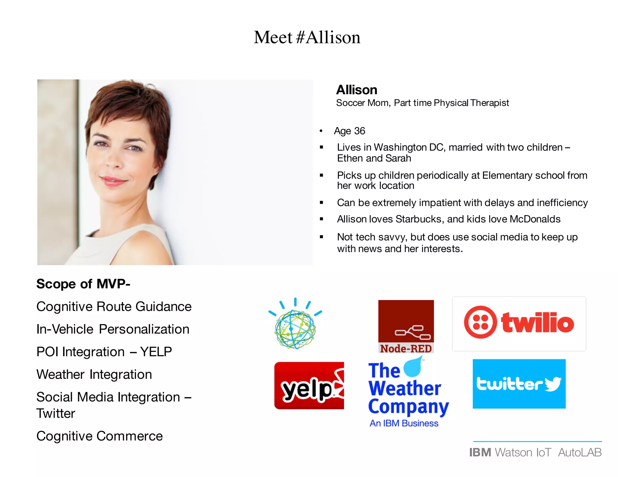 IBM Watson IoT AutoLAB
Allison
Soccer Mom, Part time Physical Therapist
• Age 36
§ Lives in Washington DC, married with two children –
Ethen and Sarah
§ Picks up children periodically at Elementary school from
her work location
§ Can be extremely impatient with delays and inefficiency
§ Allison loves Starbucks, and kids love McDonalds
§ Not tech savvy, but does use social media to keep up
with news and her interests.
Scope of MVP-
Cognitive Route Guidance
In-Vehicle Personalization
POI Integration – YELP
Weather Integration
Social Media Integration –
Twitter
Cognitive Commerce
Meet #Allison
 