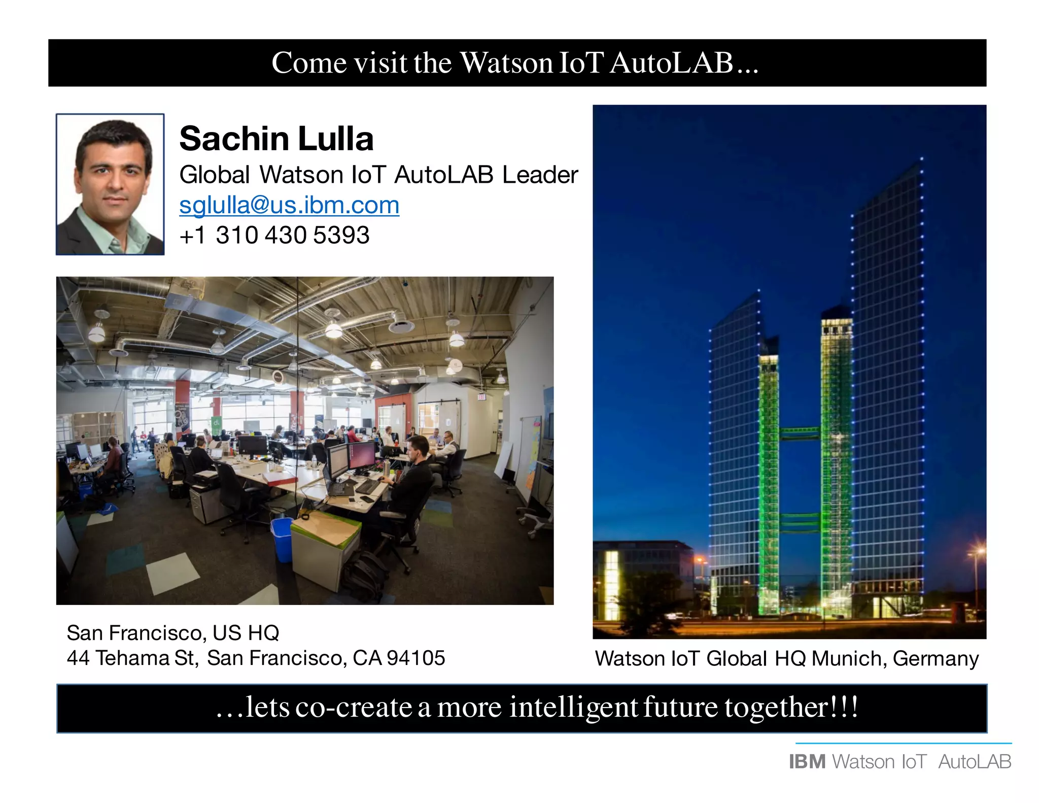 IBM Watson IoT AutoLAB
…lets co-createa more intelligentfuture together!!!
Watson IoT Global HQ Munich, Germany
San Francisco, US HQ
44 Tehama St, San Francisco, CA 94105
Sachin Lulla
Global Watson IoT AutoLAB Leader
sglulla@us.ibm.com
+1 310 430 5393
Come visit the Watson IoTAutoLAB...
 