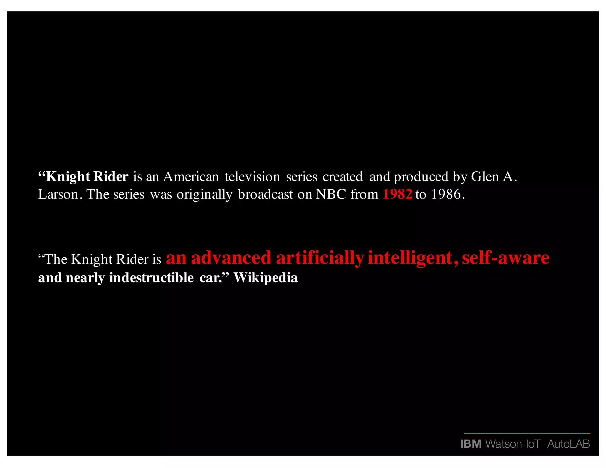 IBM Watson IoT AutoLAB
“Knight Rider is an American television series created and produced by Glen A.
Larson. The series was originally broadcast on NBC from 1982 to 1986.
“The Knight Rider is an advanced artificially intelligent, self-aware
and nearly indestructible car.” Wikipedia
 