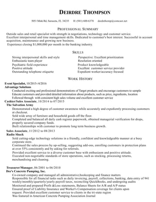 DEIRDRE THOMPSON
5051 Mink Rd, Sarasota, FL 34235 H: (941) 600-6370 deedsthomp@comcast.net
PROFESSIONAL SUMMARY
Outside sales and retail specialist with strength in negotiations, technology and customer service.
Excellent interpersonal and time management skills. Dedicated to customer's best interest. Successful in account
acquisition, maintenance and growing new business.
Experience closing $1,000,000 per month in the banking industry.
SKILLS
Strong interpersonal skills and style Perspective: Excellent prioritization
Enthusiastic team player Resolution oriented
Psychiatric field experience Product knowledgeable
Positive attitude Excellent customer service provider
Outstanding telephone etiquette Expedient worker/accuracy focused
WORK HISTORY
Event Specialist, 10/2015-/4/2016
Advantage Solutions
Conducted exciting and professional demonstrations of Target products and encourage customers to sample
Educate customers and provided detailed information about products, such as price, ingredients, location
Followed through with consistent high sales volume and excellent customer service
Cashier/Sales Associate, 10/2014 to 07/2015
The Salvation Army
Demonstrated a high degree of customer awareness while accurately and expediently processing customers
at checkout.
Sold wide array of furniture and household goods off the floor.
Completed and balanced all daily cash register paperwork, obtained managerial verification for drops,
properly secured company funds.
Built relationships with customer to promote long term business growth.
Sales Associate, 11/2012 to 08/2013
Radio Shack
Sold cutting-edge technology solutions in a friendly, confident and knowledgeable manner at a busy
corporate store.
Continued the sales process by up-selling, suggesting add-ons, enrolling customers in protection plans
at over 55% consistently and by asking for referrals.
Provided excellent service to a diverse customer base with enthusiasm and positive attitude.
Executed non-negotiable standards of store operations, such as stocking, processing returns,
merchandising and cleaning.
Treasurer/Manager, 06/2001 to 06/2010
Dee's Concrete Pumping, Inc.
Co-owned company and managed all administrative,bookeeping and finance matters
Responsible for all financial tasks such as daily invoicing, payroll, collections, banking, data entry of 941
weekly/monthly/quarterly/yearly payroll taxes, reconciling QuickBooks, and undergoing audits
Monitored and prepared Profit &Loss statements, Balance Sheets for A/R and A/P status
Ensured proof of Liability Insurance and Worker's Compensation coverage for clients upon
request. Provided excellent customer service to clients in the tri-state region
Was featured in American Concrete Pumping Association Journal
 
