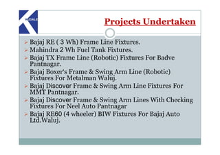 Projects Undertaken
Bajaj RE ( 3 Wh) Frame Line Fixtures.
Mahindra 2 Wh Fuel Tank Fixtures.
Bajaj TX Frame Line (Robotic) Fixtures For Badve
Pantnagar.
Bajaj Boxer‘s Frame & Swing Arm Line (Robotic)
Fixtures For Metalman Waluj.Fixtures For Metalman Waluj.
Bajaj Discover Frame & Swing Arm Line Fixtures For
MMT Pantnagar.
Bajaj Discover Frame & Swing Arm Lines With Checking
Fixtures For Neel Auto Pantnagar
Bajaj RE60 (4 wheeler) BIW Fixtures For Bajaj Auto
Ltd.Waluj.
 
