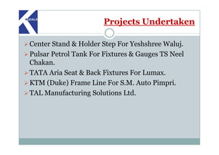 Projects Undertaken
Center Stand & Holder Step For Yeshshree Waluj.
Pulsar Petrol Tank For Fixtures & Gauges TS Neel
Chakan.
TATA Aria Seat & Back Fixtures For Lumax.
KTM (Duke) Frame Line For S.M. Auto Pimpri.
TAL Manufacturing Solutions Ltd.
 