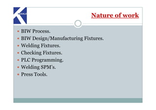 Nature of work
BIW Process.
BIW Design/Manufacturing Fixtures.
Welding Fixtures.
Checking Fixtures.Checking Fixtures.
PLC Programming.
Welding SPM’s.
Press Tools.
 