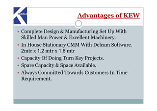 Advantages of KEW
Complete Design & Manufacturing Set Up With
Skilled Man Power & Excellent Machinery.
In House Stationary CMM With Delcam Software.
2mtr x 1.2 mtr x 1.6 mtr
Capacity Of Doing Turn Key Projects.Capacity Of Doing Turn Key Projects.
Spare Capacity & Space Available.
Always Committed Towards Customers In Time
Requirement.
 
