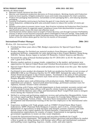 RETAIL PRODUCT MANAGER APRIL 2011- DEC 2011
Wichita, KS- Retail Cargill
• Maintain Freezer Variance less than 10%
• Monitor and Implement production decisions on Primal products. Working closely with Production
teams to insure quality, mitigate production issues and create new products for retail customers.
• Product line packaging improvements. Consolidate current packaging SKU’s, and reducing obsolete
packaging.
• Customer Profitability continuing to facilitate the goal of 1 new charter per month.
• Claims Reduction, collaborating with sales and plant teams to reduce the number of claims per
month
• Develop action plans to prevent claims issues. Best Practice initiatives by Production Plant location.
Work with plant teams to negotiate export compliance issues from documentation to quality
specification issues, insure the most cost effective result.
• Contributed $5 million dollars back to Cargill’s Protein Business unit through Customer Profitability
process in which current business processes where challenged to find cost savings. Team leader for
a small team that overhauled our pallet handling process that returned approximately $2.5 million
dollars of the $5 million dollar goal for the first six months of the project.
International Product Manager
Wichita, KS- International Cargill
2006- 2011
• Finished last three years above P&L Budget expectations for Special Export Room
operation.
• Product Manager for finished raw material products from Ottumwa and Beardstown
production facilities, responsible for sales and pricing to Key Export Markets: Hong Kong,
ASEAN, Taiwan, Korea, Japan to include US Domestic, Central America and Mexico.
• Increased the value of boxed finished product for FY 2010-2011 to $3.91/ lbs above last
year’s goal of $3.50/lbs.
• Monitor market analysis to gauge trends, competitors in the market, and promote new
opportunities for Special Export Room and Finished Boxed products for Export markets.
• Special Export Room Frozen- drop credit production was break even this year. Met market
expectations.
• Facilitated in new product development for both our production facilities to net revenue of
$400,000 USD at our Ottumwa Facility for FY 2008-2009. Initiated the sales of Good
Nature Premium program to the Chinese market. Facilitated in the sales of full container
load to high end retailers and Western style food service chains in Shanghai and Beijing,
Peoples Republic of China.
• Writing product specs and collaborating with production teams, R&D departments to
implement new products. General pork plant knowledge, performed customer tours for
Japanese, Korean, Greater China customers.
• Collaborating with Claims and Credit departments to keep customer accounts current and
aid in helping Foreign Sales offices with specific claims issues by region and market.
Worked with the Russian sales office and International Beef/ Cargill Pork team to mitigate
losses during the Financial Crisis 2008.
• Skilled in writing and performing employee reviews and setting Key Responsibility Areas
for a direct report and Key Responsibility Area goals for Foreign Sales Offices in markets
such as Hong Kong, Taiwan, China. Also have been instrumental in the further
development and International training of the last two employees to the International sales
group.
• Experience working with Trade groups such as USMEF (United States Meat Export
Federation), NPPC (National Pork Producers Council), and U.S.D.A., (United States
Department of Agriculture) to help facilitate and mitigate customs clearance and trade
barrier issues in key export markets for Protein business. Experienced in export
documentation requirements by country of export. Experienced in navigating through
government regulations to insure on time vessel shipments.
• Created the International business process and procedure handbook for Cargill
International Sales department. The handbook outlines processes and procedures by market
a How to guide on; doing business with foreign sales offices and international customers
and handling issues regarding, logistics, claims, credit, and sales reports.
 
