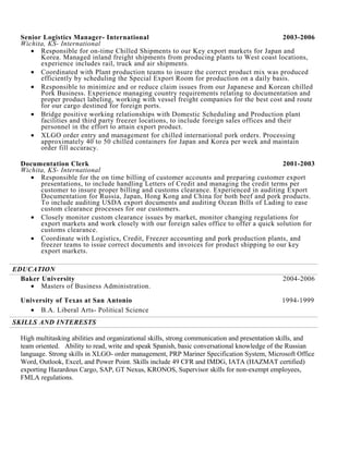 Senior Logistics Manager- International 2003-2006
Wichita, KS- International
• Responsible for on-time Chilled Shipments to our Key export markets for Japan and
Korea. Managed inland freight shipments from producing plants to West coast locations,
experience includes rail, truck and air shipments.
• Coordinated with Plant production teams to insure the correct product mix was produced
efficiently by scheduling the Special Export Room for production on a daily basis.
• Responsible to minimize and or reduce claim issues from our Japanese and Korean chilled
Pork Business. Experience managing country requirements relating to documentation and
proper product labeling, working with vessel freight companies for the best cost and route
for our cargo destined for foreign ports.
• Bridge positive working relationships with Domestic Scheduling and Production plant
facilities and third party freezer locations, to include foreign sales offices and their
personnel in the effort to attain export product.
• XLGO order entry and management for chilled international pork orders. Processing
approximately 40 to 50 chilled containers for Japan and Korea per week and maintain
order fill accuracy.
Documentation Clerk 2001-2003
Wichita, KS- International
• Responsible for the on time billing of customer accounts and preparing customer export
presentations, to include handling Letters of Credit and managing the credit terms per
customer to insure proper billing and customs clearance. Experienced in auditing Export
Documentation for Russia, Japan, Hong Kong and China for both beef and pork products.
To include auditing USDA export documents and auditing Ocean Bills of Lading to ease
custom clearance processes for our customers.
• Closely monitor custom clearance issues by market, monitor changing regulations for
export markets and work closely with our foreign sales office to offer a quick solution for
customs clearance.
• Coordinate with Logistics, Credit, Freezer accounting and pork production plants, and
freezer teams to issue correct documents and invoices for product shipping to our key
export markets.
EDUCATION
Baker University 2004-2006
• Masters of Business Administration.
University of Texas at San Antonio 1994-1999
• B.A. Liberal Arts- Political Science
SKILLS AND INTERESTS
High multitasking abilities and organizational skills, strong communication and presentation skills, and
team oriented. Ability to read, write and speak Spanish, basic conversational knowledge of the Russian
language. Strong skills in XLGO- order management, PRP Mariner Specification System, Microsoft Office
Word, Outlook, Excel, and Power Point. Skills include 49 CFR and IMDG, IATA (HAZMAT certified)
exporting Hazardous Cargo, SAP, GT Nexus, KRONOS, Supervisor skills for non-exempt employees,
FMLA regulations.
 