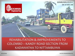 REHABILITATION & IMPROVEMENTS TO
COLOMBO – KANDY ROAD SECTION FROM
KADAWATHA TO NITTAMBUWA
8/12/2016 ACCESS ENGINEERING PLC
BOMBUWALA B.G.A.
EN 14 5011 80
 